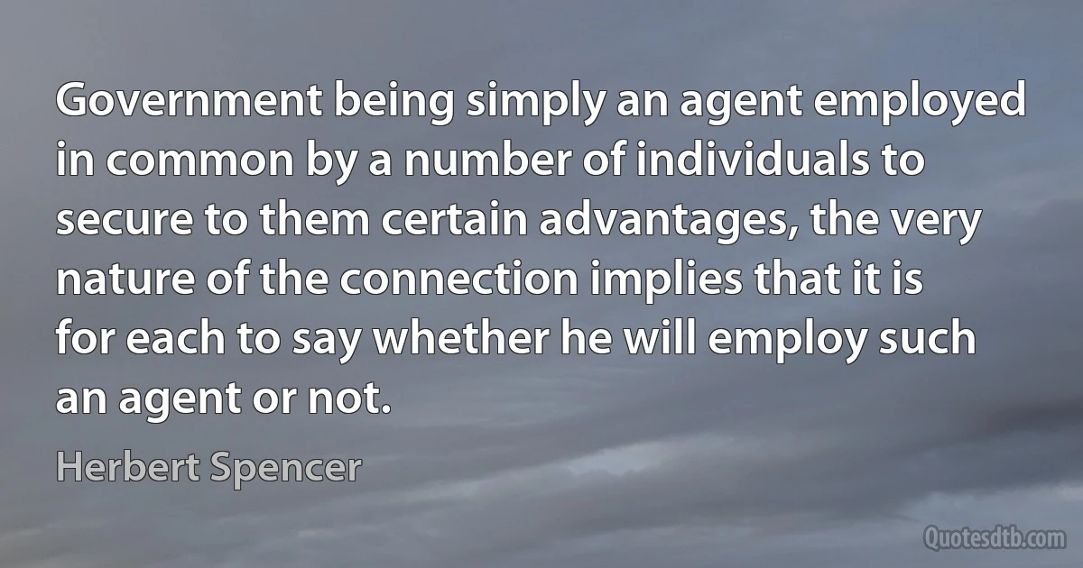 Government being simply an agent employed in common by a number of individuals to secure to them certain advantages, the very nature of the connection implies that it is for each to say whether he will employ such an agent or not. (Herbert Spencer)