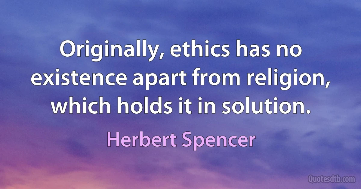 Originally, ethics has no existence apart from religion, which holds it in solution. (Herbert Spencer)