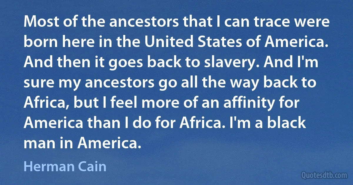 Most of the ancestors that I can trace were born here in the United States of America. And then it goes back to slavery. And I'm sure my ancestors go all the way back to Africa, but I feel more of an affinity for America than I do for Africa. I'm a black man in America. (Herman Cain)