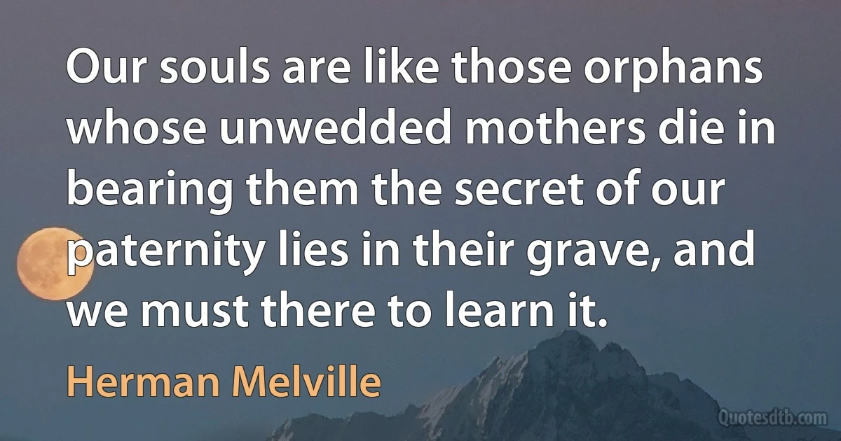 Our souls are like those orphans whose unwedded mothers die in bearing them the secret of our paternity lies in their grave, and we must there to learn it. (Herman Melville)