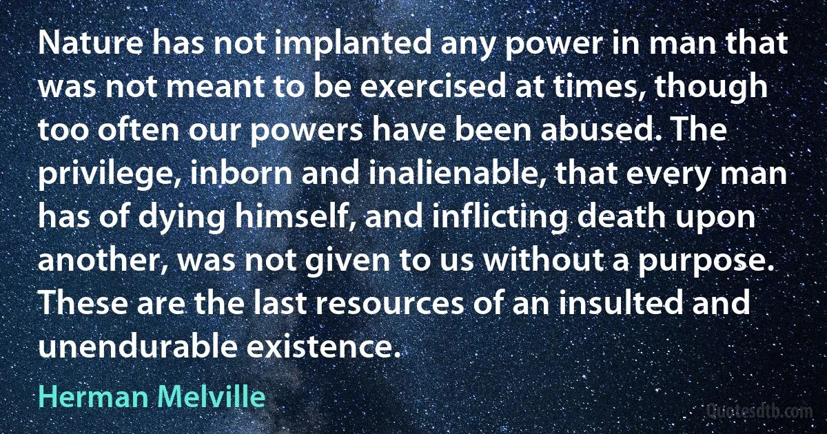 Nature has not implanted any power in man that was not meant to be exercised at times, though too often our powers have been abused. The privilege, inborn and inalienable, that every man has of dying himself, and inflicting death upon another, was not given to us without a purpose. These are the last resources of an insulted and unendurable existence. (Herman Melville)