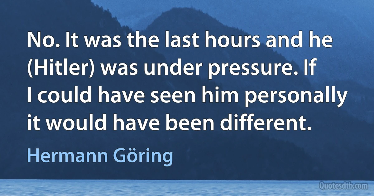 No. It was the last hours and he (Hitler) was under pressure. If I could have seen him personally it would have been different. (Hermann Göring)