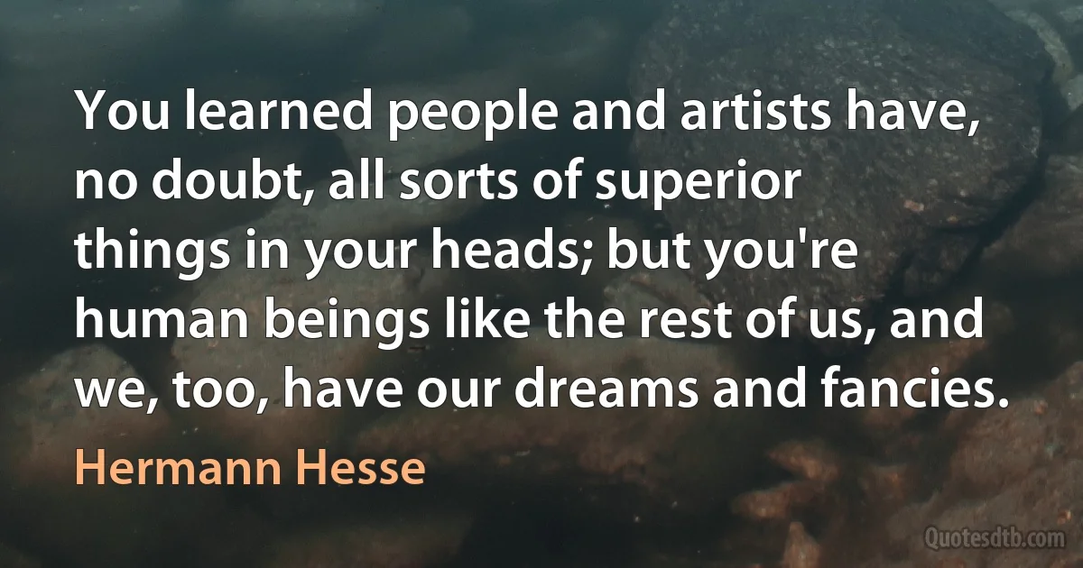 You learned people and artists have, no doubt, all sorts of superior things in your heads; but you're human beings like the rest of us, and we, too, have our dreams and fancies. (Hermann Hesse)