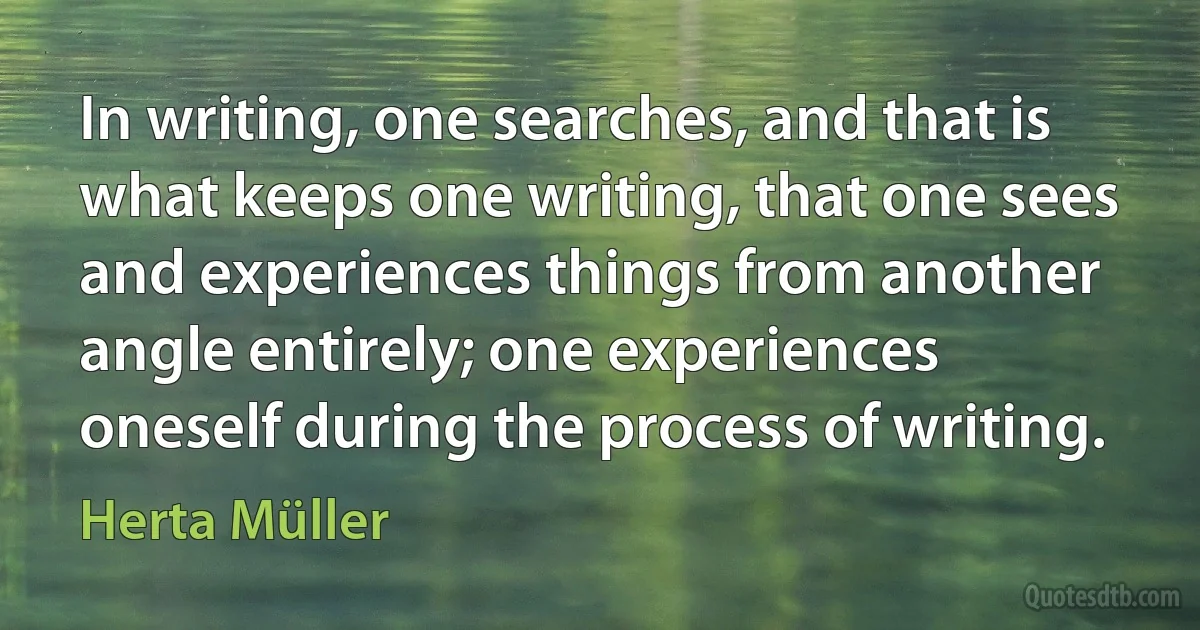 In writing, one searches, and that is what keeps one writing, that one sees and experiences things from another angle entirely; one experiences oneself during the process of writing. (Herta Müller)