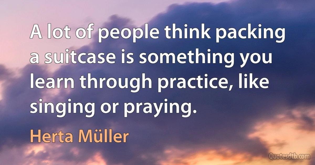 A lot of people think packing a suitcase is something you learn through practice, like singing or praying. (Herta Müller)