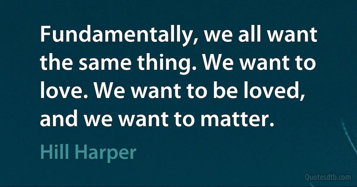 Fundamentally, we all want the same thing. We want to love. We want to be loved, and we want to matter. (Hill Harper)