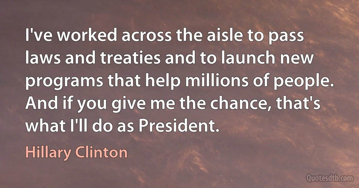 I've worked across the aisle to pass laws and treaties and to launch new programs that help millions of people. And if you give me the chance, that's what I'll do as President. (Hillary Clinton)