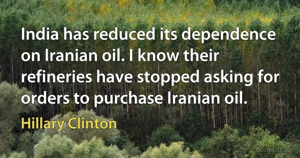 India has reduced its dependence on Iranian oil. I know their refineries have stopped asking for orders to purchase Iranian oil. (Hillary Clinton)