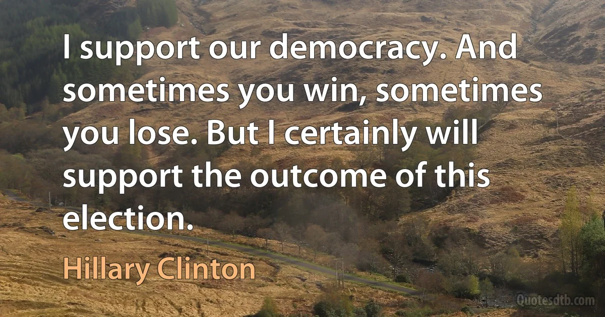 I support our democracy. And sometimes you win, sometimes you lose. But I certainly will support the outcome of this election. (Hillary Clinton)