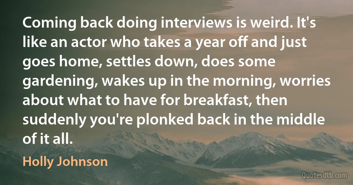 Coming back doing interviews is weird. It's like an actor who takes a year off and just goes home, settles down, does some gardening, wakes up in the morning, worries about what to have for breakfast, then suddenly you're plonked back in the middle of it all. (Holly Johnson)