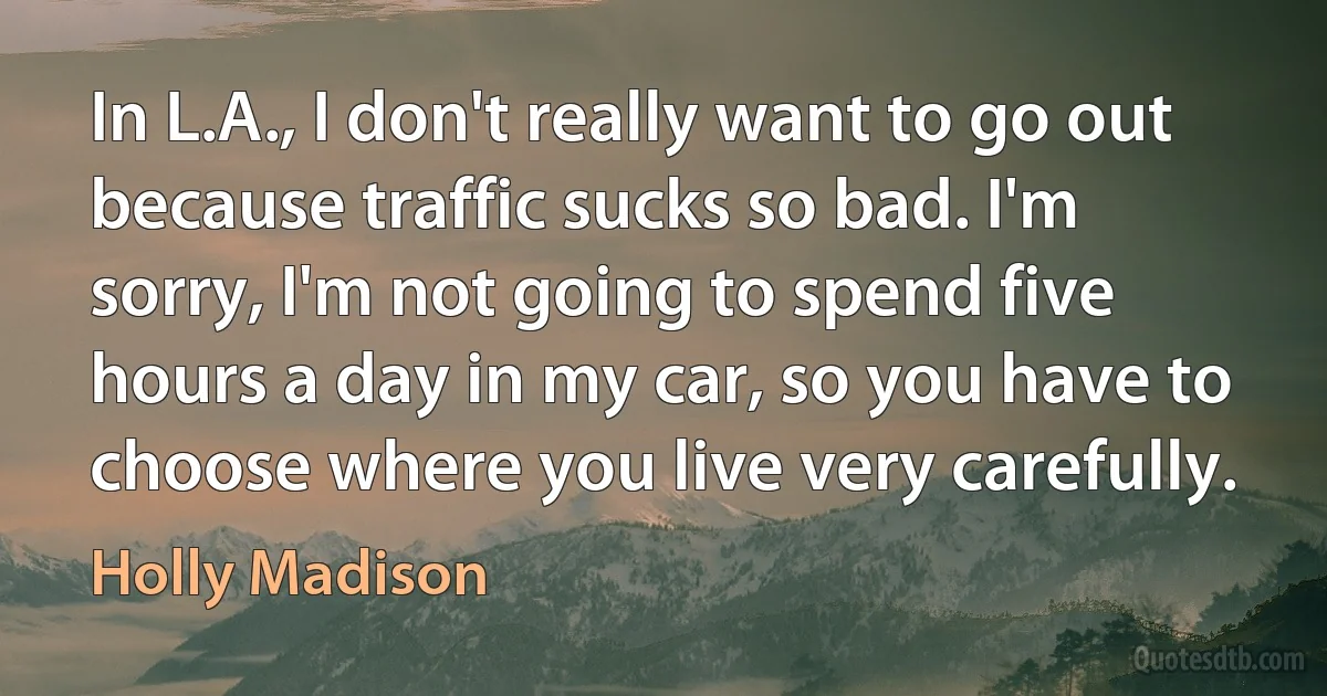 In L.A., I don't really want to go out because traffic sucks so bad. I'm sorry, I'm not going to spend five hours a day in my car, so you have to choose where you live very carefully. (Holly Madison)