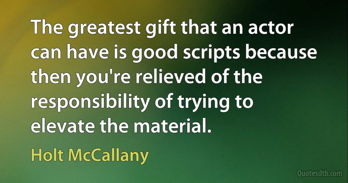 The greatest gift that an actor can have is good scripts because then you're relieved of the responsibility of trying to elevate the material. (Holt McCallany)