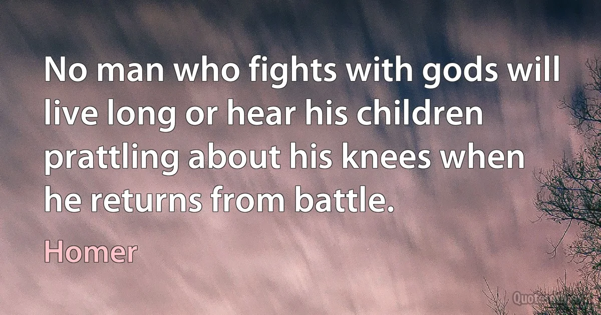 No man who fights with gods will live long or hear his children prattling about his knees when he returns from battle. (Homer)