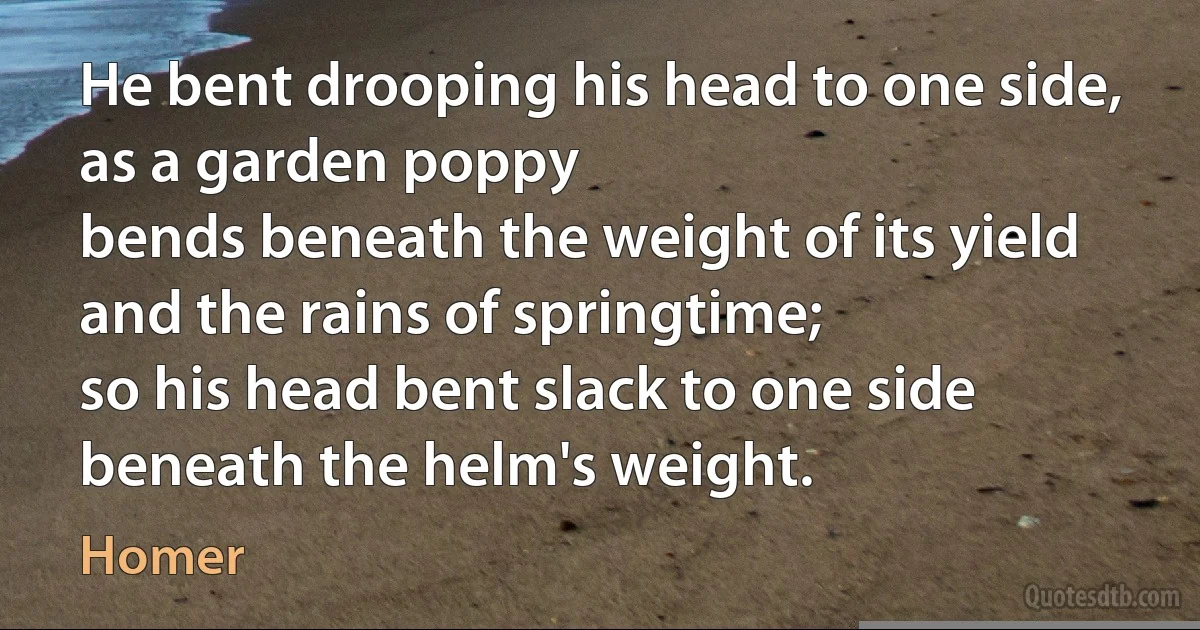 He bent drooping his head to one side, as a garden poppy
bends beneath the weight of its yield and the rains of springtime;
so his head bent slack to one side beneath the helm's weight. (Homer)