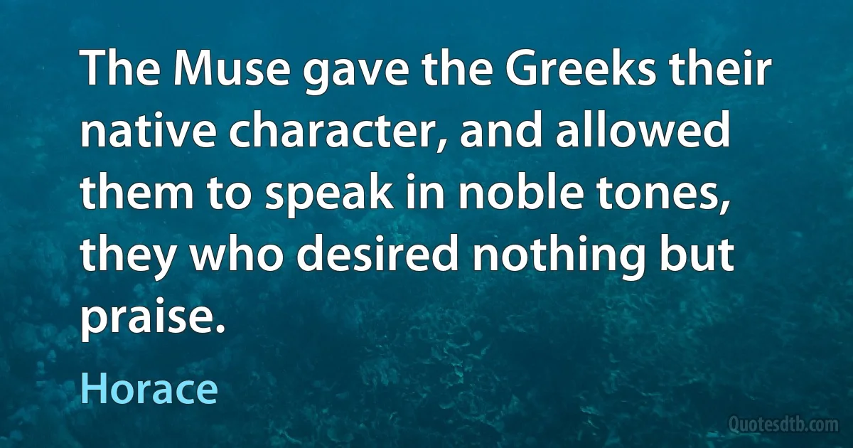 The Muse gave the Greeks their native character, and allowed them to speak in noble tones, they who desired nothing but praise. (Horace)