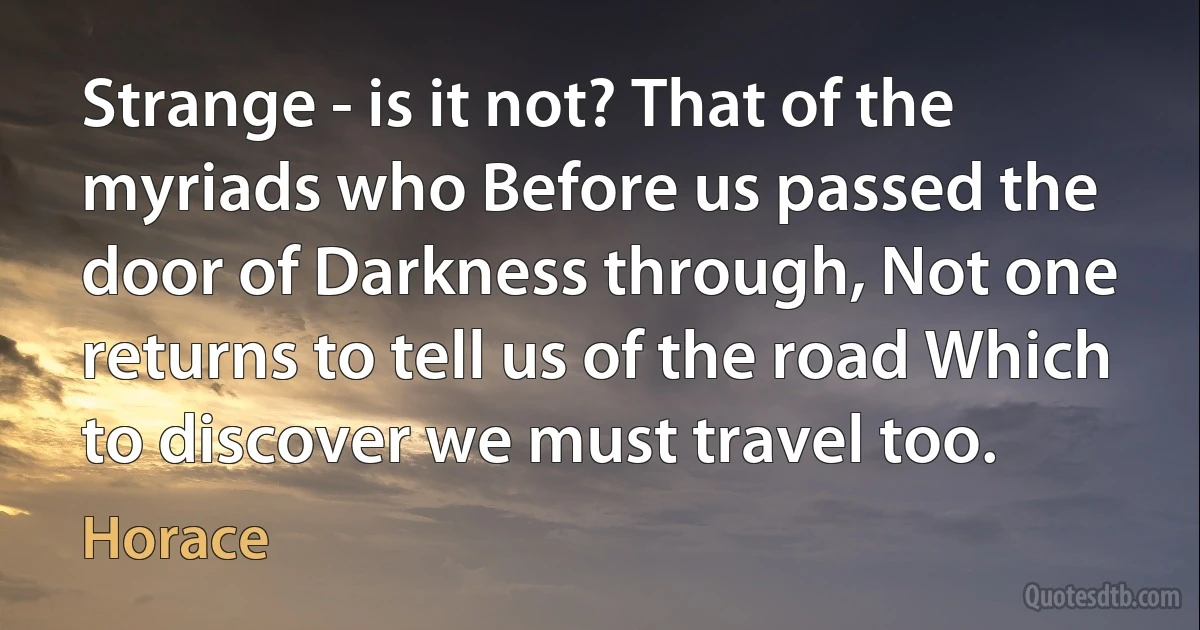 Strange - is it not? That of the myriads who Before us passed the door of Darkness through, Not one returns to tell us of the road Which to discover we must travel too. (Horace)