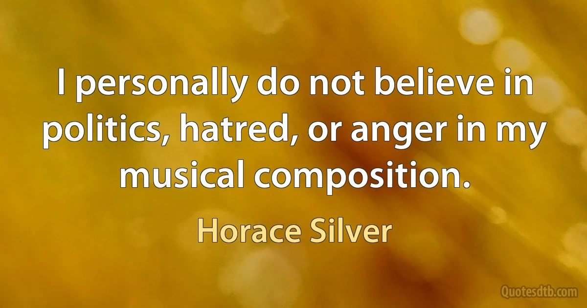 I personally do not believe in politics, hatred, or anger in my musical composition. (Horace Silver)