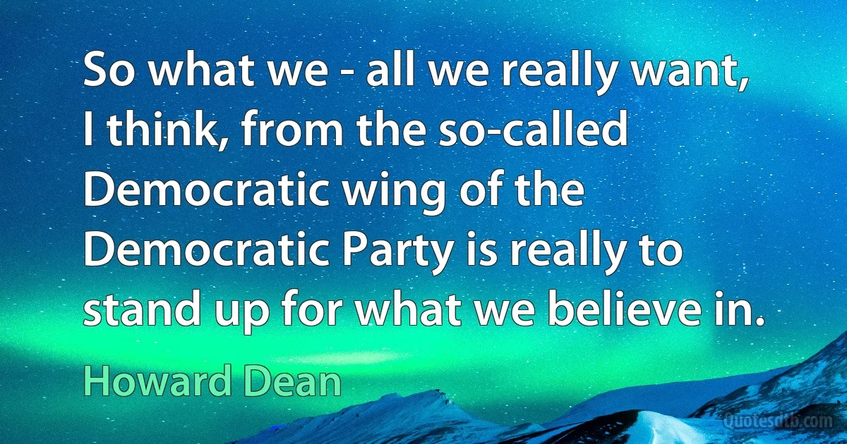 So what we - all we really want, I think, from the so-called Democratic wing of the Democratic Party is really to stand up for what we believe in. (Howard Dean)