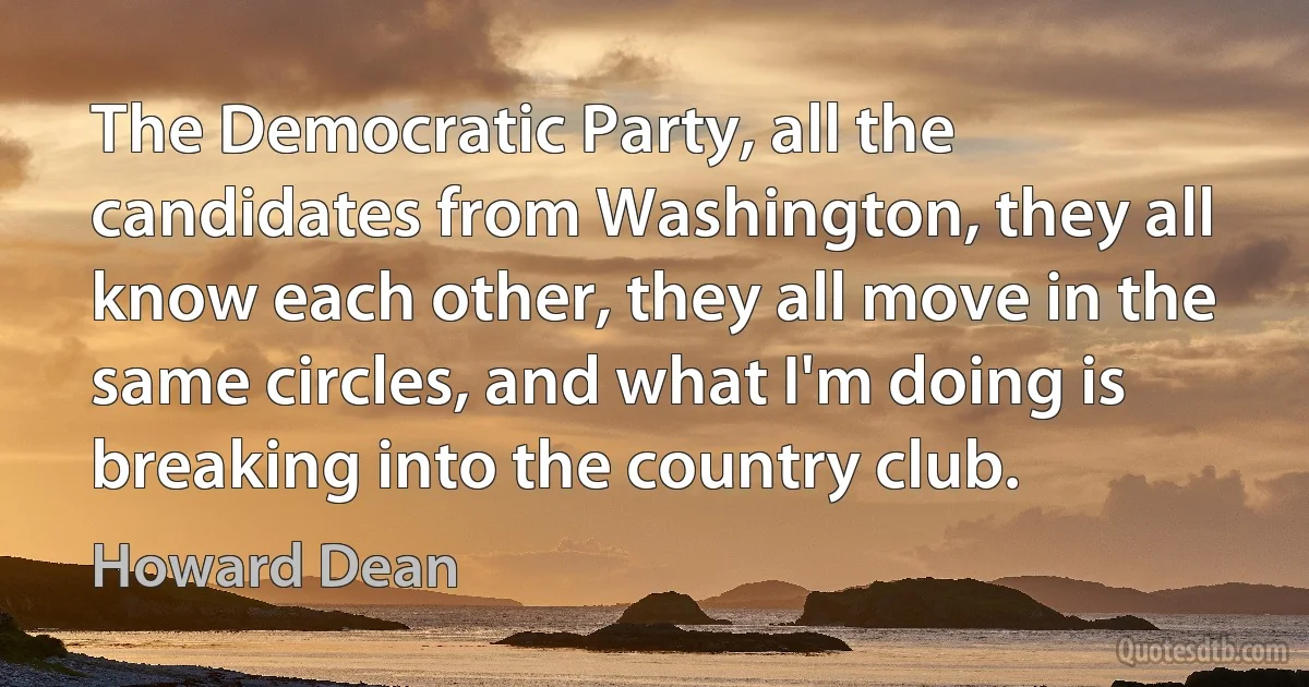 The Democratic Party, all the candidates from Washington, they all know each other, they all move in the same circles, and what I'm doing is breaking into the country club. (Howard Dean)