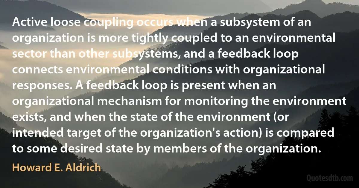 Active loose coupling occurs when a subsystem of an organization is more tightly coupled to an environmental sector than other subsystems, and a feedback loop connects environmental conditions with organizational responses. A feedback loop is present when an organizational mechanism for monitoring the environment exists, and when the state of the environment (or intended target of the organization's action) is compared to some desired state by members of the organization. (Howard E. Aldrich)