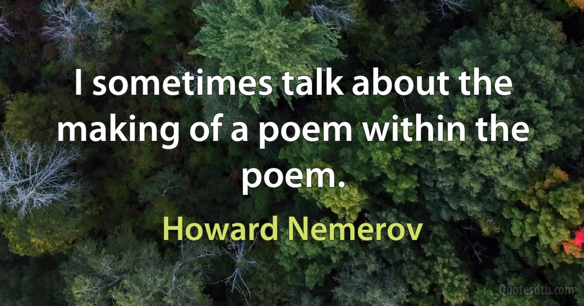 I sometimes talk about the making of a poem within the poem. (Howard Nemerov)