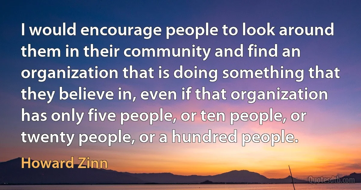 I would encourage people to look around them in their community and find an organization that is doing something that they believe in, even if that organization has only five people, or ten people, or twenty people, or a hundred people. (Howard Zinn)