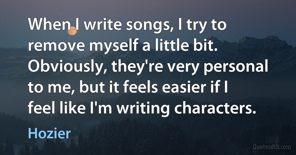 When I write songs, I try to remove myself a little bit. Obviously, they're very personal to me, but it feels easier if I feel like I'm writing characters. (Hozier)