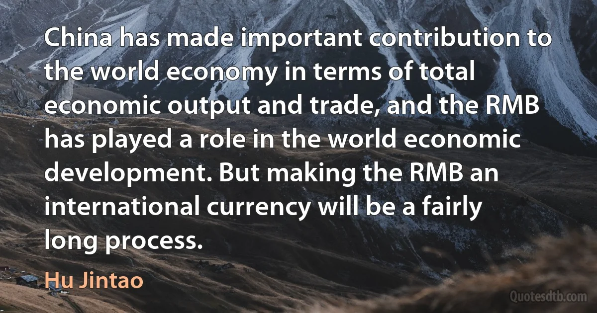 China has made important contribution to the world economy in terms of total economic output and trade, and the RMB has played a role in the world economic development. But making the RMB an international currency will be a fairly long process. (Hu Jintao)