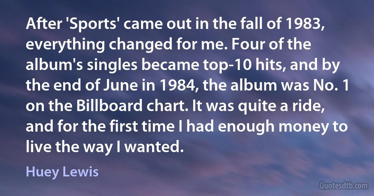 After 'Sports' came out in the fall of 1983, everything changed for me. Four of the album's singles became top-10 hits, and by the end of June in 1984, the album was No. 1 on the Billboard chart. It was quite a ride, and for the first time I had enough money to live the way I wanted. (Huey Lewis)