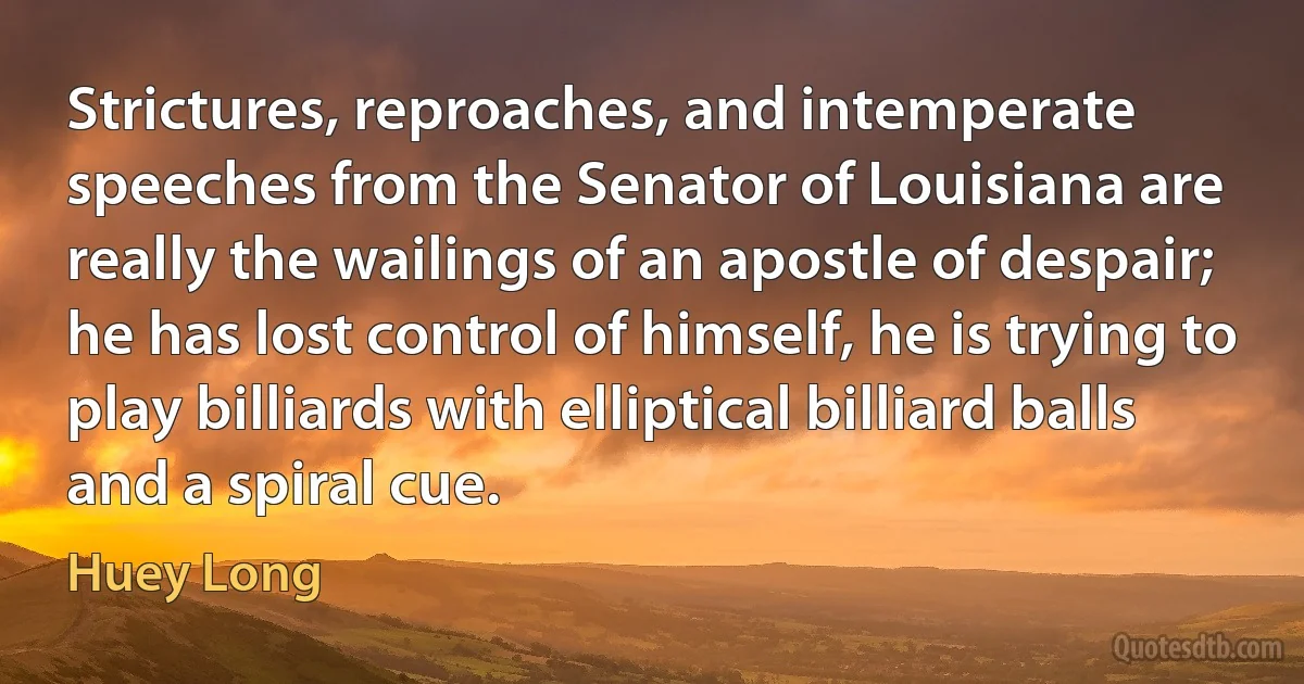 Strictures, reproaches, and intemperate speeches from the Senator of Louisiana are really the wailings of an apostle of despair; he has lost control of himself, he is trying to play billiards with elliptical billiard balls and a spiral cue. (Huey Long)