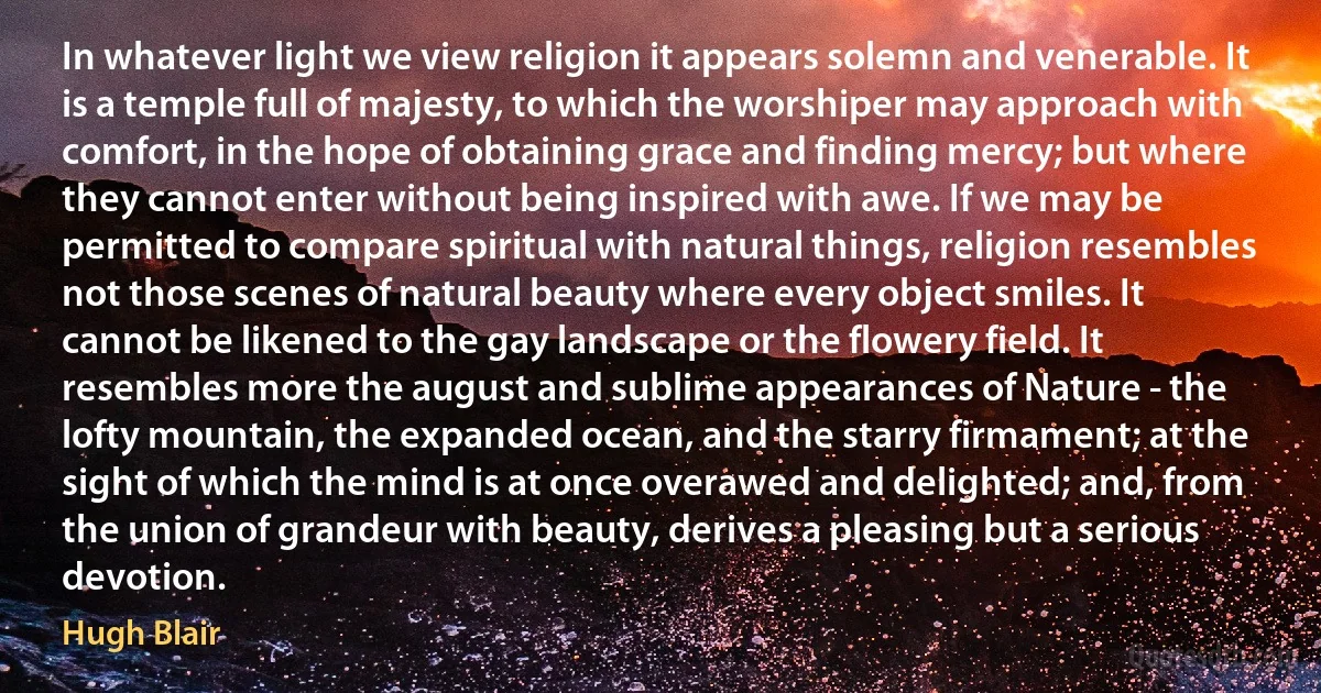 In whatever light we view religion it appears solemn and venerable. It is a temple full of majesty, to which the worshiper may approach with comfort, in the hope of obtaining grace and finding mercy; but where they cannot enter without being inspired with awe. If we may be permitted to compare spiritual with natural things, religion resembles not those scenes of natural beauty where every object smiles. It cannot be likened to the gay landscape or the flowery field. It resembles more the august and sublime appearances of Nature - the lofty mountain, the expanded ocean, and the starry firmament; at the sight of which the mind is at once overawed and delighted; and, from the union of grandeur with beauty, derives a pleasing but a serious devotion. (Hugh Blair)