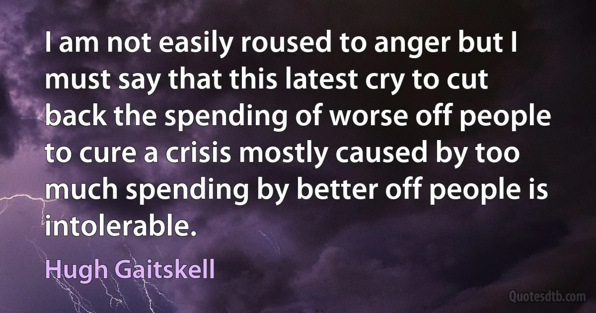 I am not easily roused to anger but I must say that this latest cry to cut back the spending of worse off people to cure a crisis mostly caused by too much spending by better off people is intolerable. (Hugh Gaitskell)