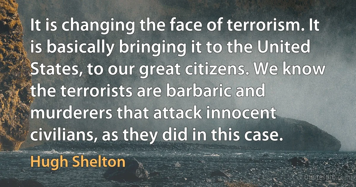 It is changing the face of terrorism. It is basically bringing it to the United States, to our great citizens. We know the terrorists are barbaric and murderers that attack innocent civilians, as they did in this case. (Hugh Shelton)