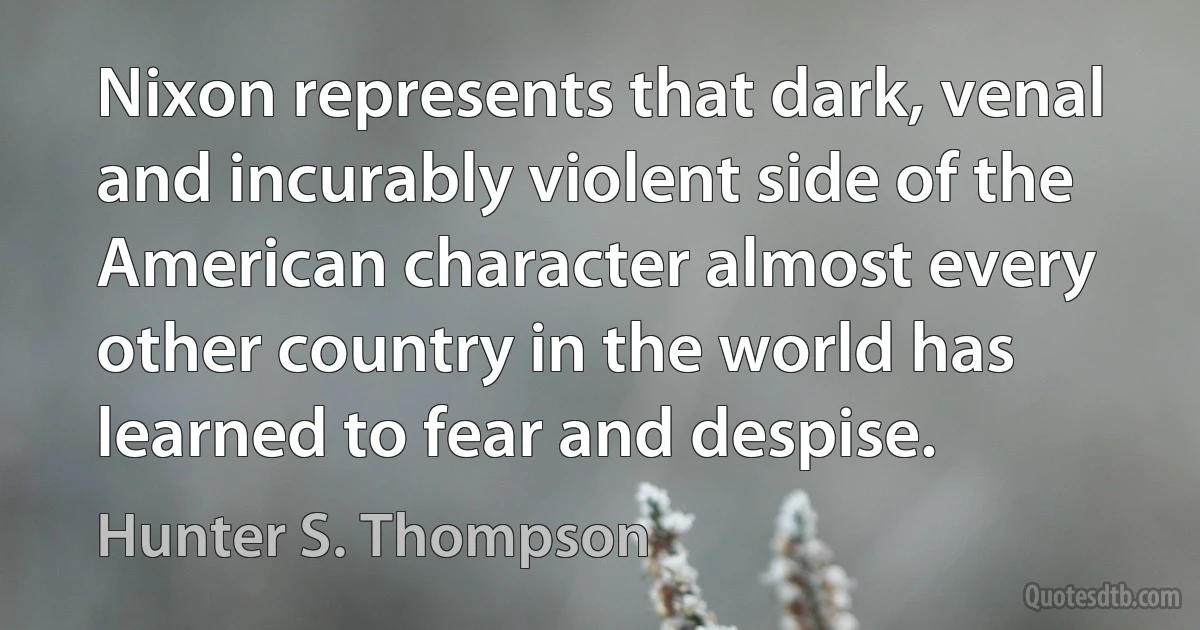 Nixon represents that dark, venal and incurably violent side of the American character almost every other country in the world has learned to fear and despise. (Hunter S. Thompson)