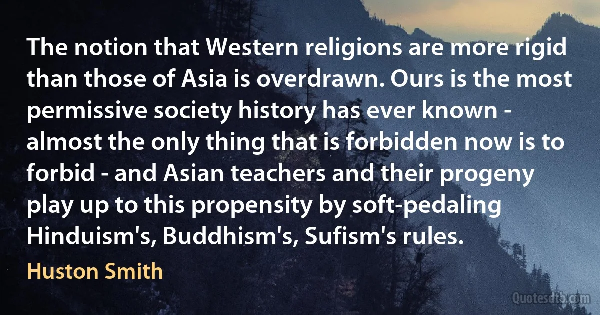 The notion that Western religions are more rigid than those of Asia is overdrawn. Ours is the most permissive society history has ever known - almost the only thing that is forbidden now is to forbid - and Asian teachers and their progeny play up to this propensity by soft-pedaling Hinduism's, Buddhism's, Sufism's rules. (Huston Smith)