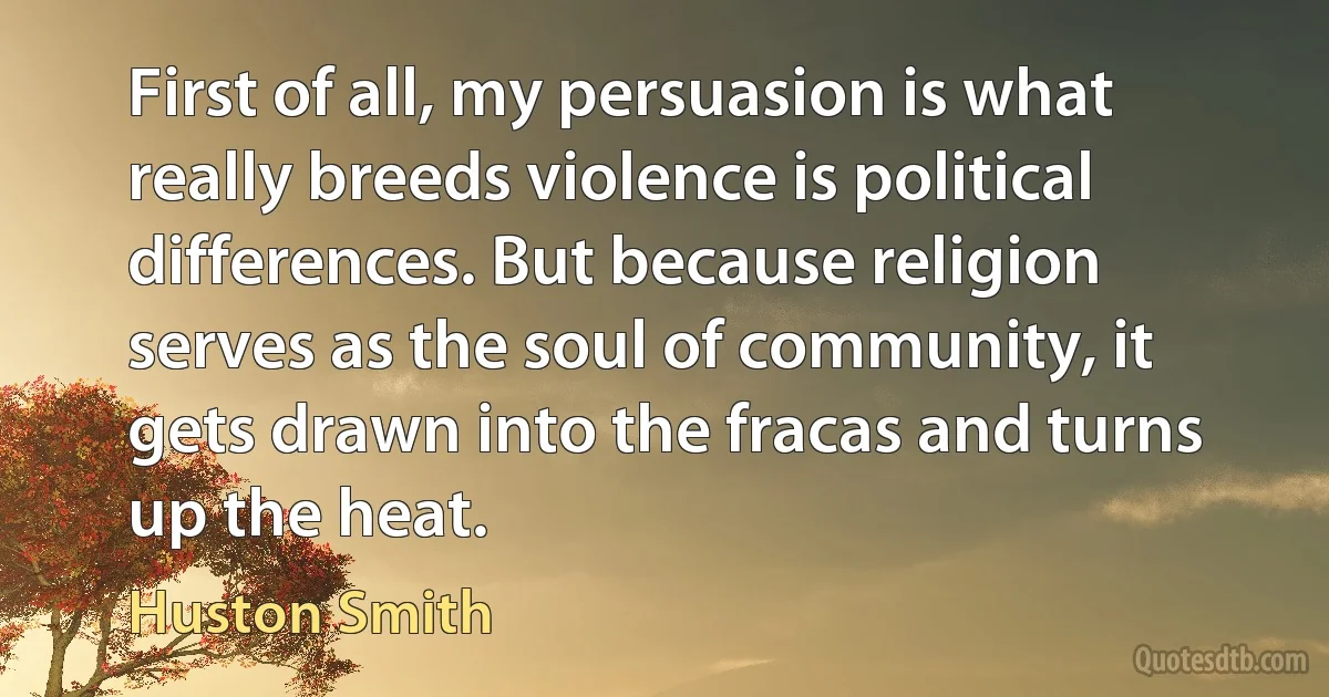 First of all, my persuasion is what really breeds violence is political differences. But because religion serves as the soul of community, it gets drawn into the fracas and turns up the heat. (Huston Smith)