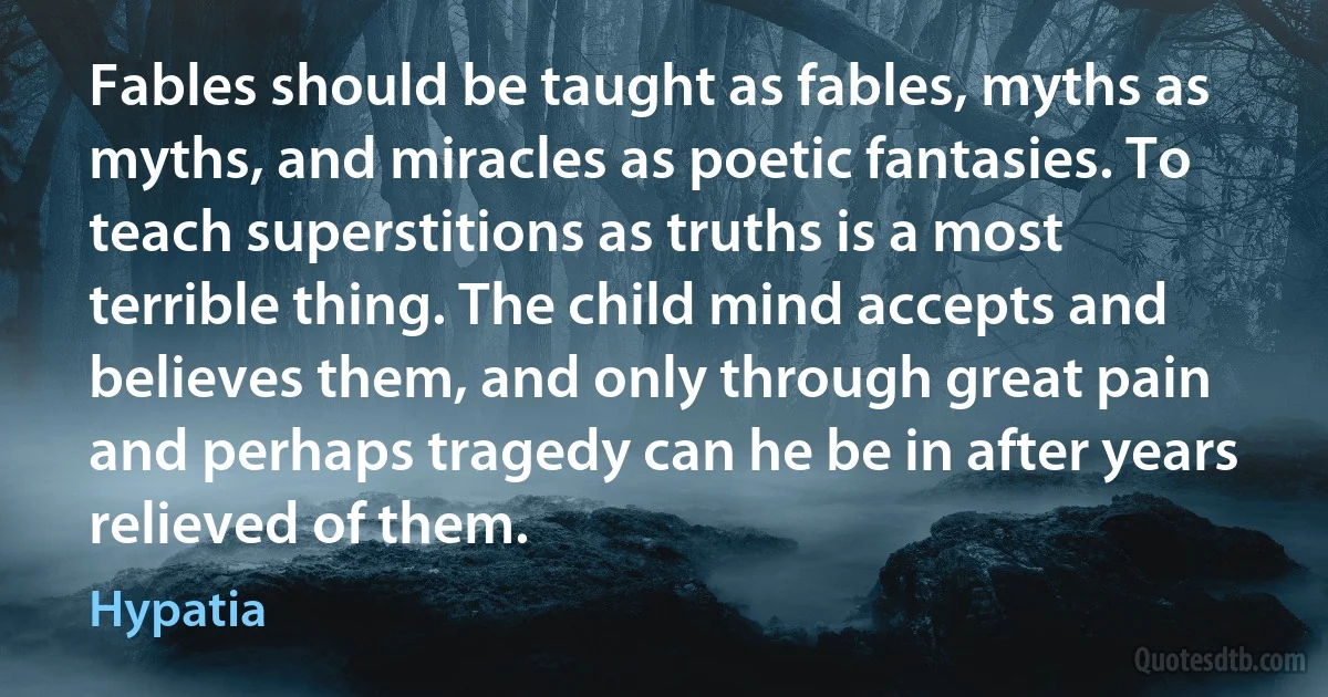 Fables should be taught as fables, myths as myths, and miracles as poetic fantasies. To teach superstitions as truths is a most terrible thing. The child mind accepts and believes them, and only through great pain and perhaps tragedy can he be in after years relieved of them. (Hypatia)