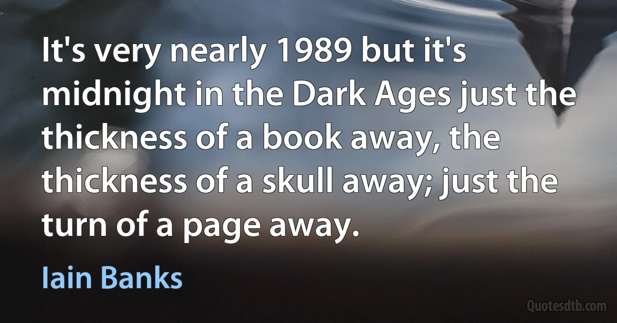 It's very nearly 1989 but it's midnight in the Dark Ages just the thickness of a book away, the thickness of a skull away; just the turn of a page away. (Iain Banks)