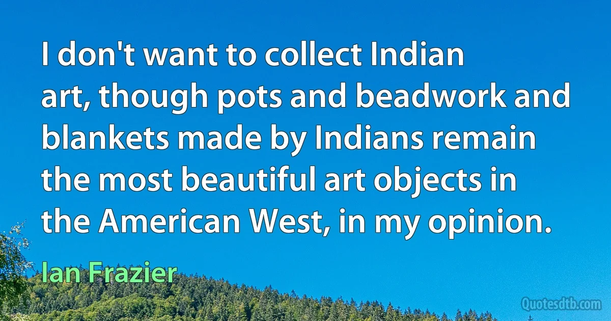 I don't want to collect Indian art, though pots and beadwork and blankets made by Indians remain the most beautiful art objects in the American West, in my opinion. (Ian Frazier)