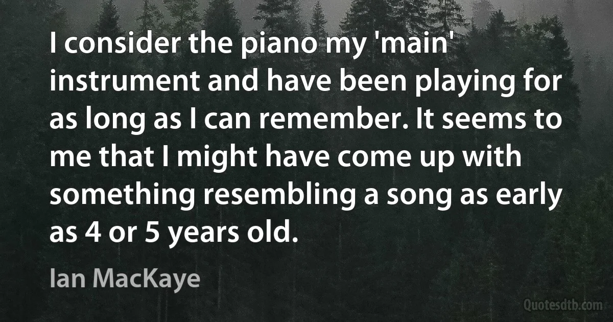 I consider the piano my 'main' instrument and have been playing for as long as I can remember. It seems to me that I might have come up with something resembling a song as early as 4 or 5 years old. (Ian MacKaye)