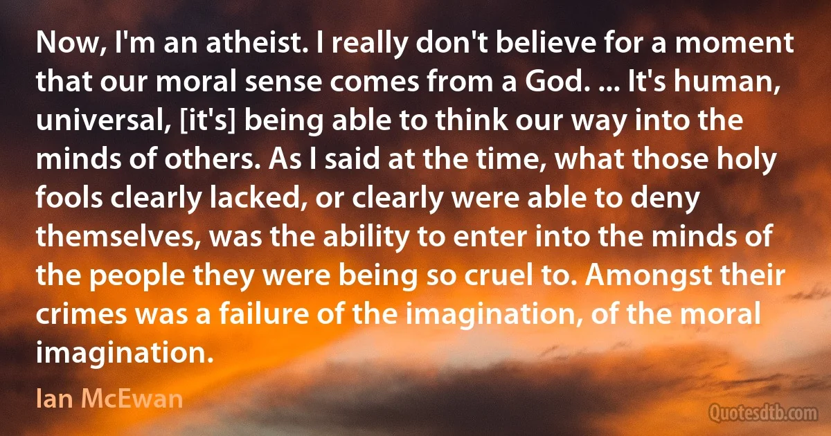 Now, I'm an atheist. I really don't believe for a moment that our moral sense comes from a God. ... It's human, universal, [it's] being able to think our way into the minds of others. As I said at the time, what those holy fools clearly lacked, or clearly were able to deny themselves, was the ability to enter into the minds of the people they were being so cruel to. Amongst their crimes was a failure of the imagination, of the moral imagination. (Ian McEwan)