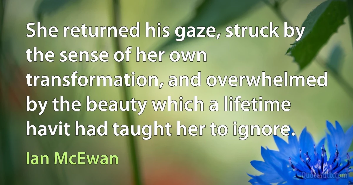 She returned his gaze, struck by the sense of her own transformation, and overwhelmed by the beauty which a lifetime havit had taught her to ignore. (Ian McEwan)