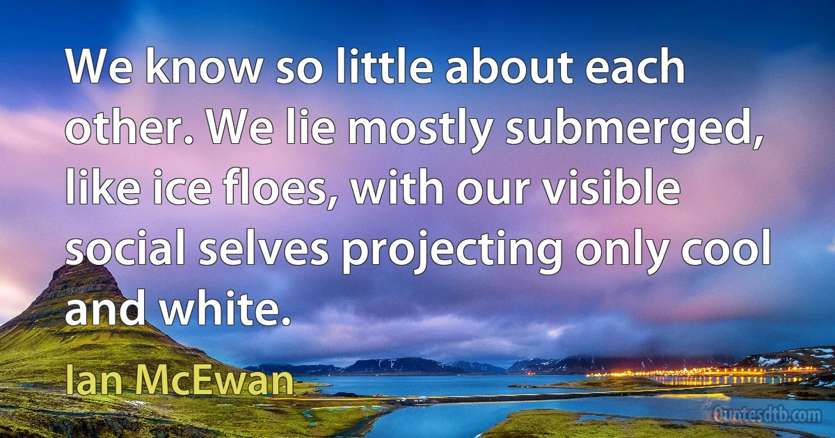 We know so little about each other. We lie mostly submerged, like ice floes, with our visible social selves projecting only cool and white. (Ian McEwan)