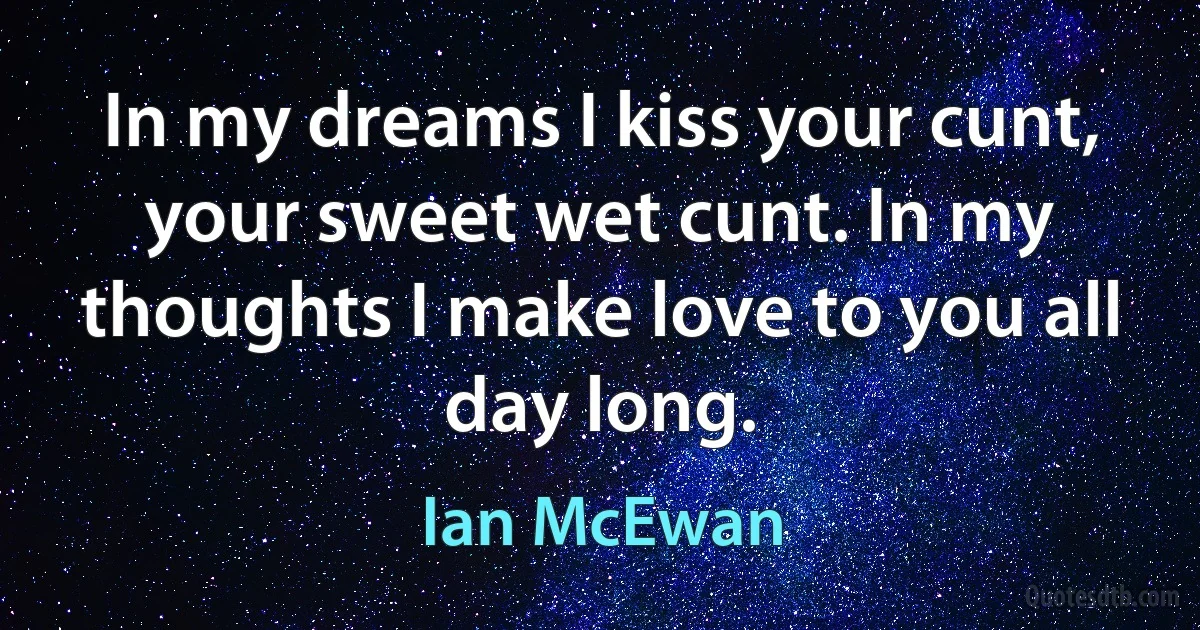 In my dreams I kiss your cunt, your sweet wet cunt. In my thoughts I make love to you all day long. (Ian McEwan)