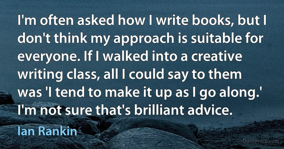 I'm often asked how I write books, but I don't think my approach is suitable for everyone. If I walked into a creative writing class, all I could say to them was 'I tend to make it up as I go along.' I'm not sure that's brilliant advice. (Ian Rankin)