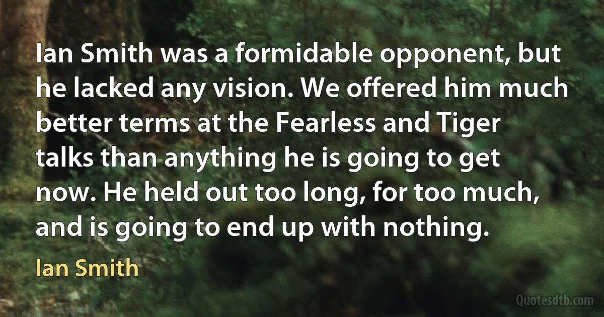 Ian Smith was a formidable opponent, but he lacked any vision. We offered him much better terms at the Fearless and Tiger talks than anything he is going to get now. He held out too long, for too much, and is going to end up with nothing. (Ian Smith)