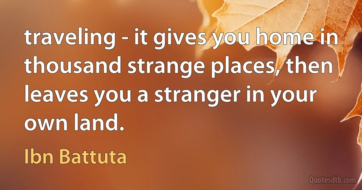 traveling - it gives you home in thousand strange places, then leaves you a stranger in your own land. (Ibn Battuta)