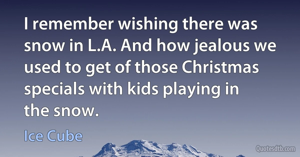 I remember wishing there was snow in L.A. And how jealous we used to get of those Christmas specials with kids playing in the snow. (Ice Cube)