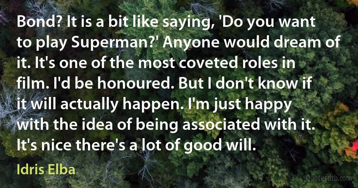 Bond? It is a bit like saying, 'Do you want to play Superman?' Anyone would dream of it. It's one of the most coveted roles in film. I'd be honoured. But I don't know if it will actually happen. I'm just happy with the idea of being associated with it. It's nice there's a lot of good will. (Idris Elba)