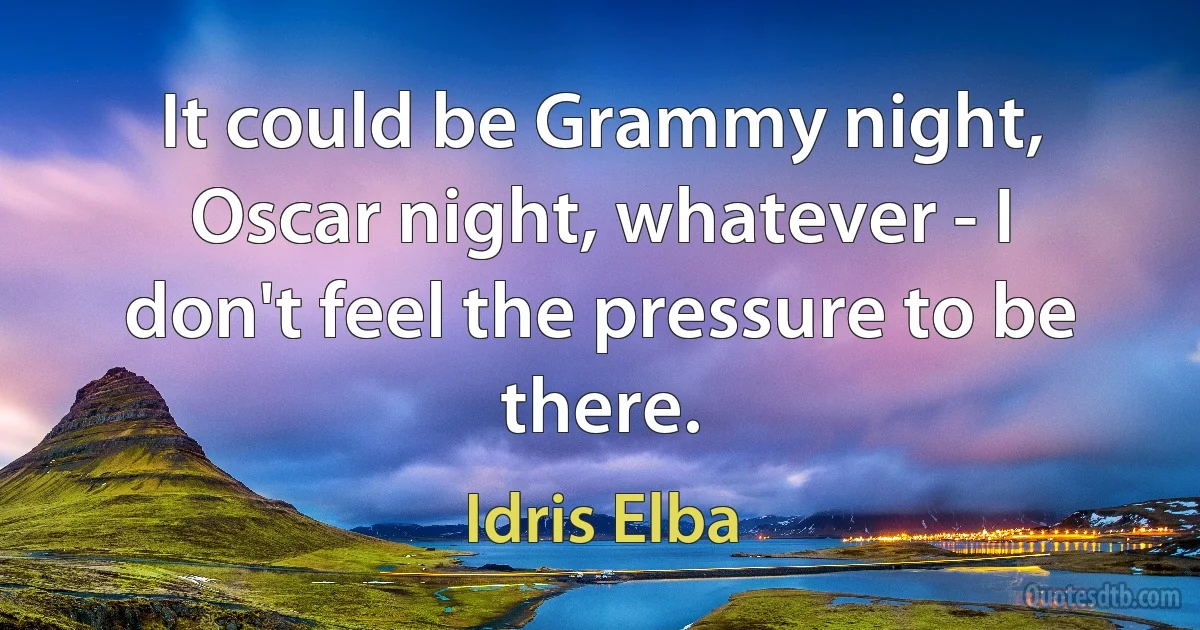 It could be Grammy night, Oscar night, whatever - I don't feel the pressure to be there. (Idris Elba)